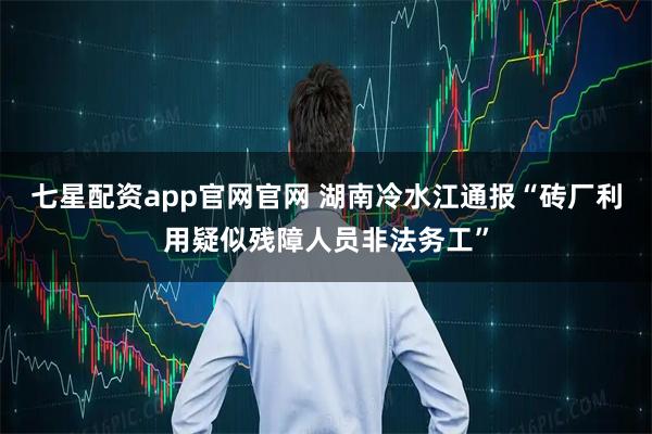 七星配资app官网官网 湖南冷水江通报“砖厂利用疑似残障人员非法务工”