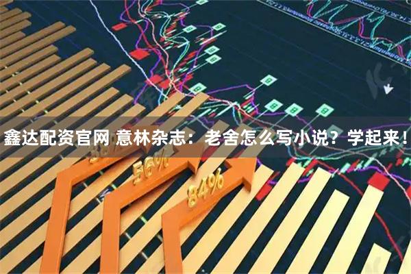 鑫达配资官网 意林杂志：老舍怎么写小说？学起来！