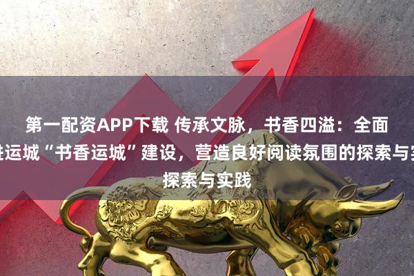 第一配资APP下载 传承文脉，书香四溢：全面推进运城“书香运城”建设，营造良好阅读氛围的探索与实践