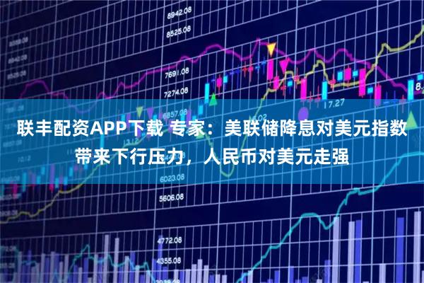 联丰配资APP下载 专家：美联储降息对美元指数带来下行压力，人民币对美元走强