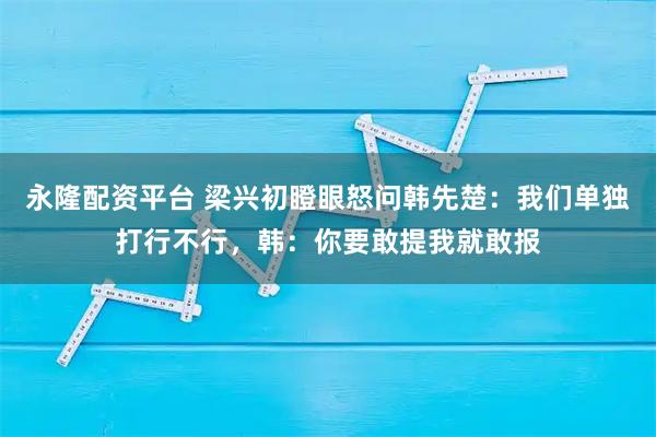 永隆配资平台 梁兴初瞪眼怒问韩先楚：我们单独打行不行，韩：你要敢提我就敢报