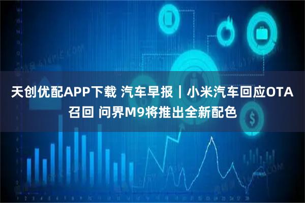 天创优配APP下载 汽车早报｜小米汽车回应OTA召回 问界M9将推出全新配色