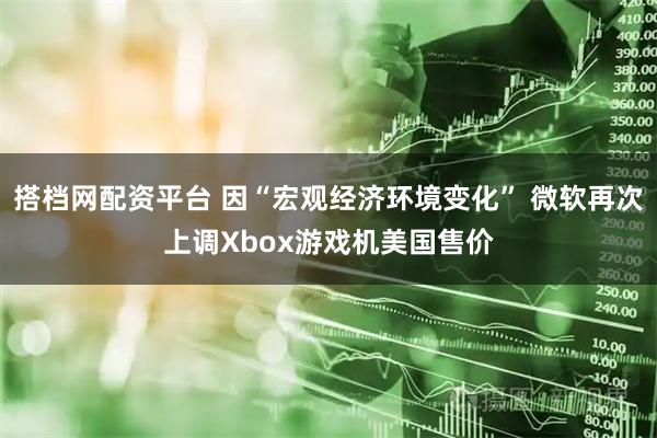 搭档网配资平台 因“宏观经济环境变化” 微软再次上调Xbox游戏机美国售价