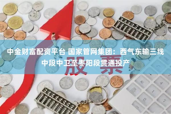 中金财富配资平台 国家管网集团：西气东输三线中段中卫至枣阳段贯通投产
