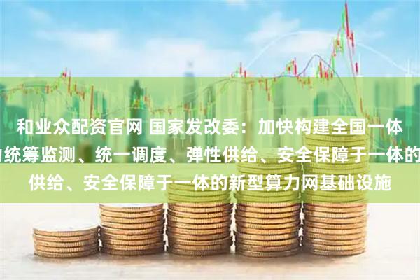 和业众配资官网 国家发改委：加快构建全国一体化算力网 打造集算力统筹监测、统一调度、弹性供给、安全保障于一体的新型算力网基础设施