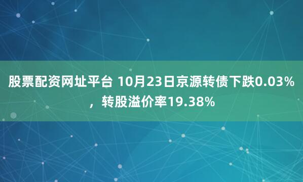 股票配资网址平台 10月23日京源转债下跌0.03%，转股溢价率19.38%