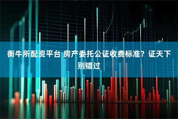 衡牛所配资平台 房产委托公证收费标准？证天下别错过