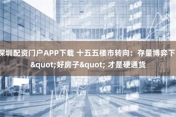 深圳配资门户APP下载 十五五楼市转向：存量博弈下，"好房子" 才是硬通货