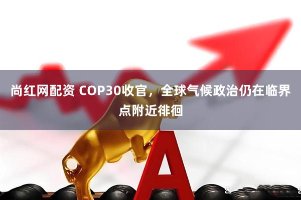 尚红网配资 COP30收官，全球气候政治仍在临界点附近徘徊