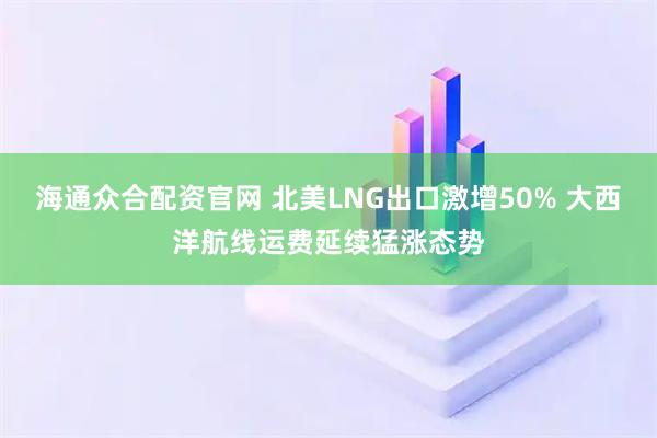 海通众合配资官网 北美LNG出口激增50% 大西洋航线运费延续猛涨态势