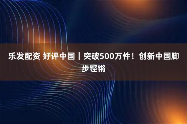 乐发配资 好评中国｜突破500万件！创新中国脚步铿锵