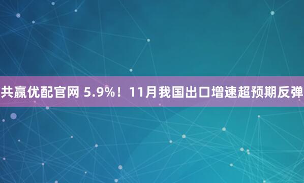 共赢优配官网 5.9%！11月我国出口增速超预期反弹