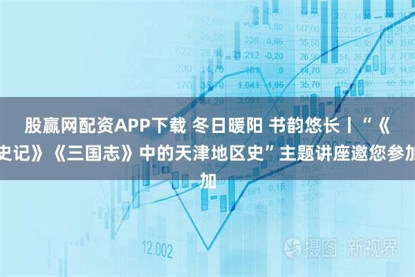 股赢网配资APP下载 冬日暖阳 书韵悠长丨“《史记》《三国志》中的天津地区史”主题讲座邀您参加