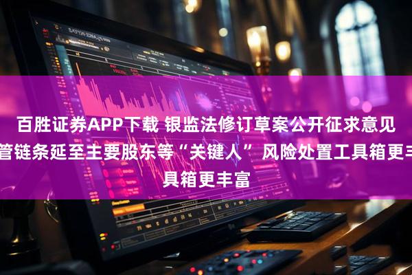 百胜证券APP下载 银监法修订草案公开征求意见 监管链条延至主要股东等“关键人” 风险处置工具箱更丰富