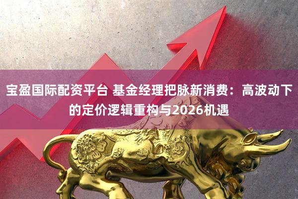 宝盈国际配资平台 基金经理把脉新消费：高波动下的定价逻辑重构与2026机遇