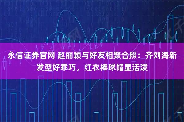永信证券官网 赵丽颖与好友相聚合照：齐刘海新发型好乖巧，红衣棒球帽显活泼