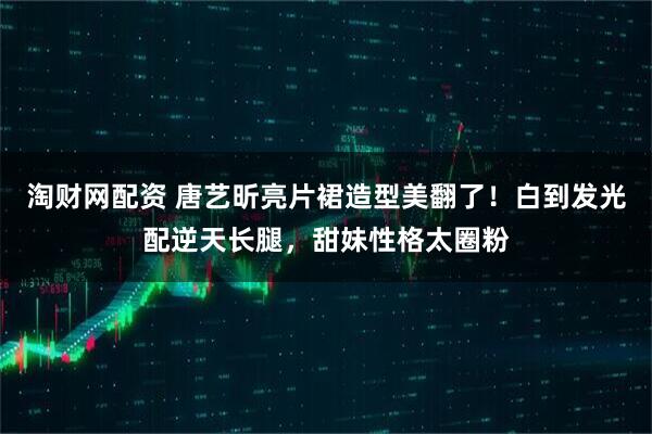 淘财网配资 唐艺昕亮片裙造型美翻了！白到发光配逆天长腿，甜妹性格太圈粉