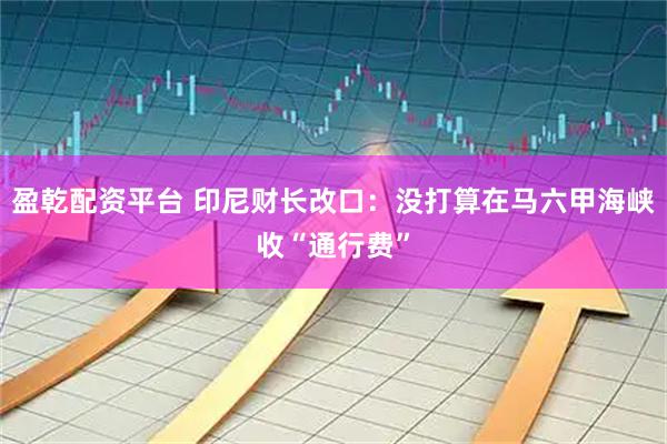 盈乾配资平台 印尼财长改口：没打算在马六甲海峡收“通行费”