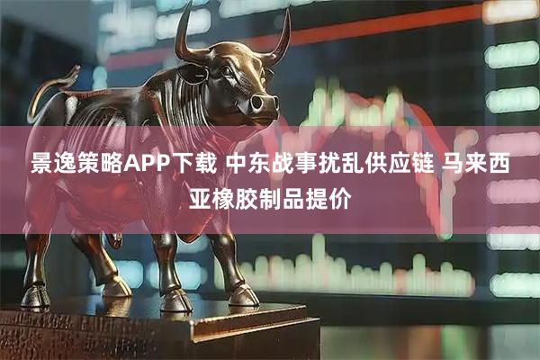 景逸策略APP下载 中东战事扰乱供应链 马来西亚橡胶制品提价
