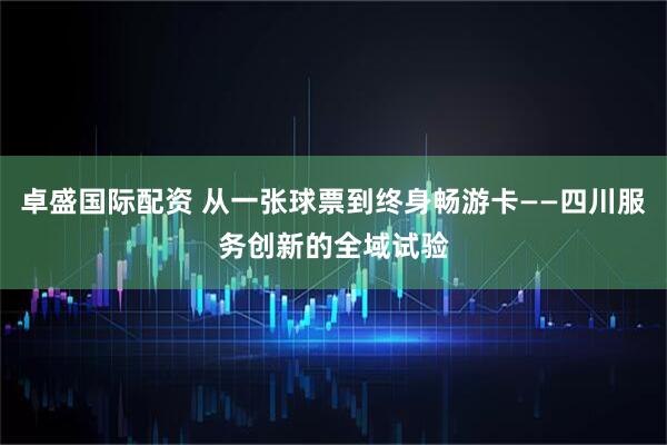 卓盛国际配资 从一张球票到终身畅游卡——四川服务创新的全域试验