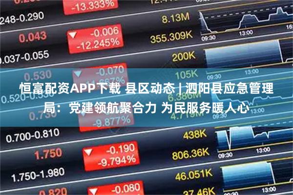 恒富配资APP下载 县区动态 | 泗阳县应急管理局：党建领航聚合力 为民服务暖人心