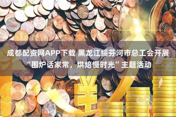 成都配资网APP下载 黑龙江绥芬河市总工会开展“围炉话家常，烘焙慢时光”主题活动